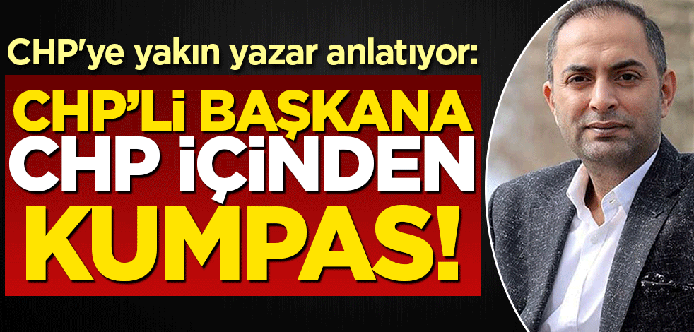 CHP'ye yakın yazar anlatıyor: CHP'li başkana, CHP içinden kumpas kurulmuş!