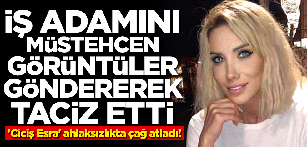 'Ciciş Esra' ahlaksızlıkta çağ atladı! İş adamını müstehcen görüntüler göndererek taciz etti