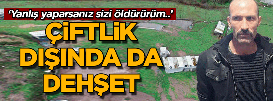 Çiftlik dışında da dehşet… ‘Yanlış yaparsanız sizi öldürürüm..’