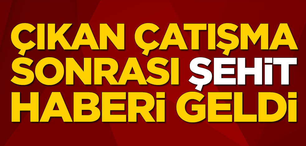 Çıkan çatışma sonrası şehit haberi geldi