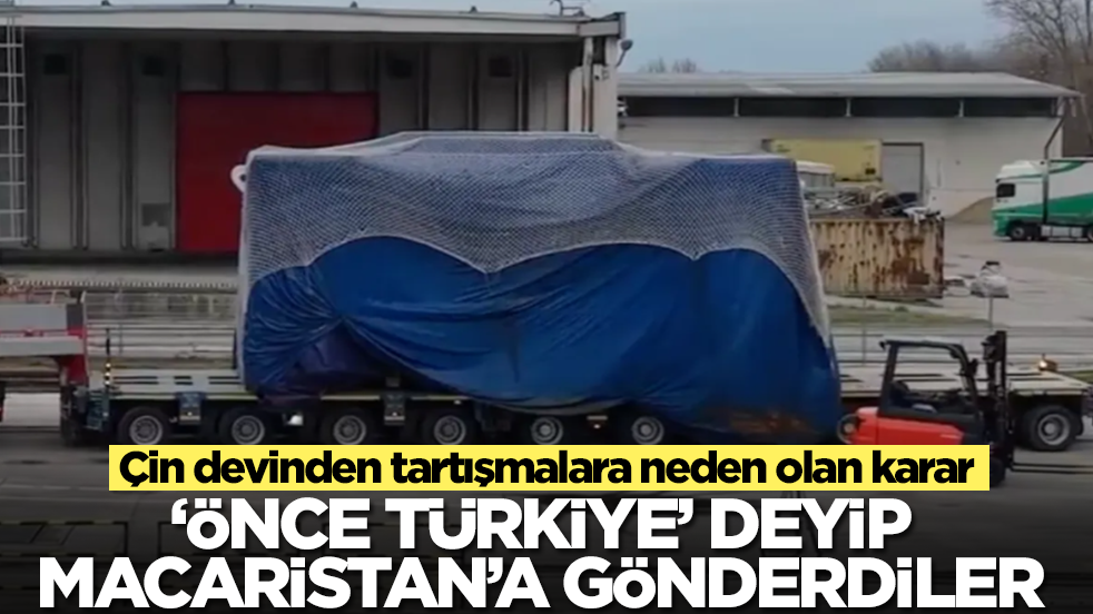 Çin devinden tartışmalara neden olan karar: 'Önce Türkiye' deyip Macaristan'a gönderdiler