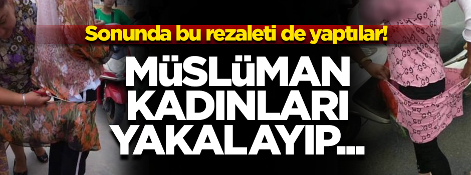 Çin'den skandal görüntüler! Müslüman kadınların iffetine de dokunmaya başladılar