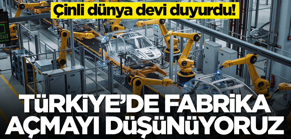Çinli dünya devi duyurdu: Türkiye'de fabrika açmayı düşünüyoruz