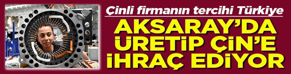Çinli firmanın tercihi Türkiye Aksaray’da üretip Çin’e ihraç ediyor