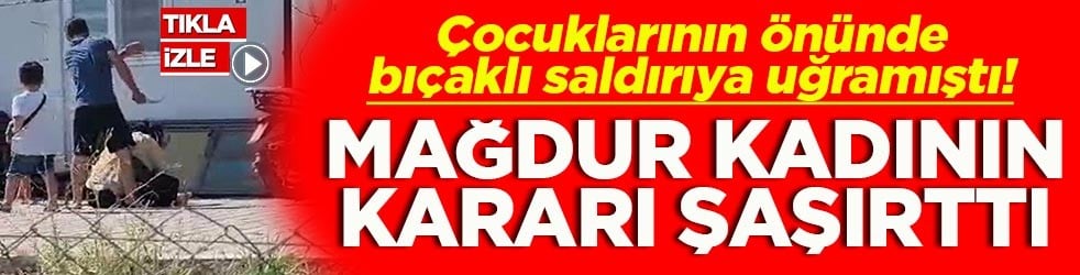 Çocuklarının önünde bıçaklı saldırıya uğramıştı! Mağdur kadının kararı şaşırttı