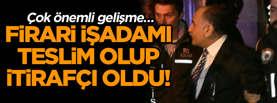 Çok önemli gelişme… Firari işadamı teslim olup itirafçı oldu!