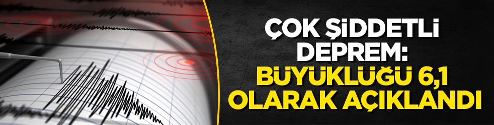 Çok şiddetli deprem: Büyüklüğü 6,1 olarak açıklandı