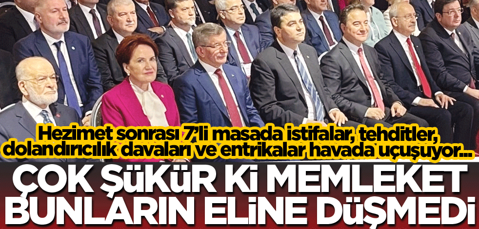 Hezimet sonrası 7'li masada istifalar, tehditler, dolandırıcılık davaları ve entrikalar havada uçuşuyor! Çok şükür ki memleket bunların eline düşmedi