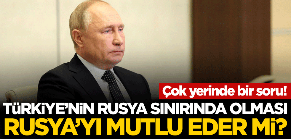 Çok yerinde bir soru! Türkiye'nin Rusya sınırında olması Rusya'yı mutlu eder mi?