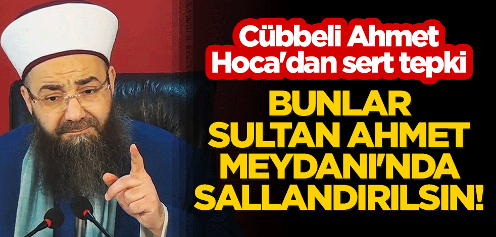 Cübbeli Ahmet Hoca'dan sert tepki: Bunlar Sultan Ahmet Meydanı'nda sallandırılsın!