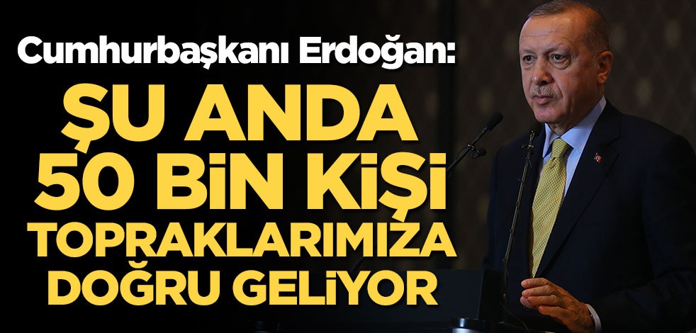 Cumhurbaşkanı Erdoğan: 50 bin insan topraklarımıza doğru geliyor