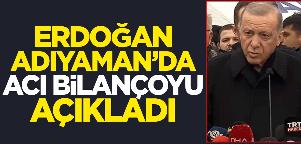 Cumhurbaşkanı Erdoğan Adıyaman'da acı bilançoyu açıkladı