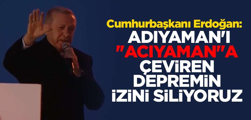 Cumhurbaşkanı Erdoğan: Adıyaman'ı ''acıyaman''a çeviren depremin izini siliyoruz