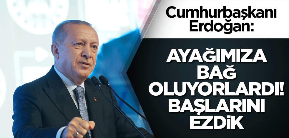 Cumhurbaşkanı Erdoğan: Ayağımıza bağ oluyorlardı! Başlarını ezdik