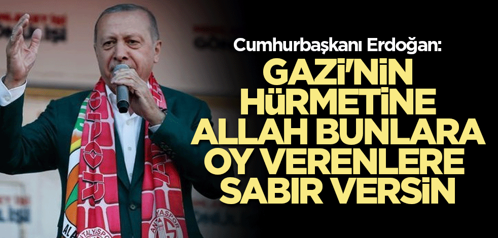 Cumhurbaşkanı Erdoğan: Gazi'nin hürmetine Allah bunlara oy verenlere sabır versin