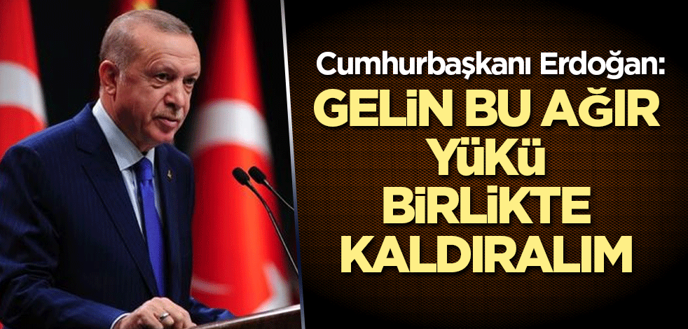 Cumhurbaşkanı Erdoğan: Gelin bu ağır yükü birlikte kaldıralım