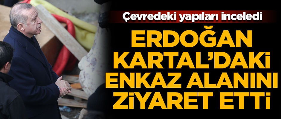 Cumhurbaşkanı Erdoğan Kartal'daki enkaz alanını ziyaret etti