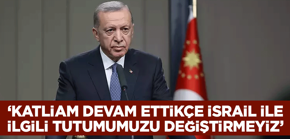 Cumhurbaşkanı Erdoğan: Katliam devam ettikçe İsrail ile ilgili tutumumuzu değiştirmeyiz