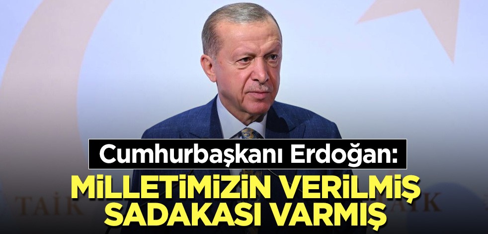 Cumhurbaşkanı Erdoğan: Milletimizin verilmiş sadakası varmış