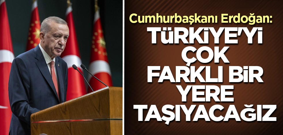 Cumhurbaşkanı Erdoğan: Türkiye'yi çok farklı bir yere taşıyacağız