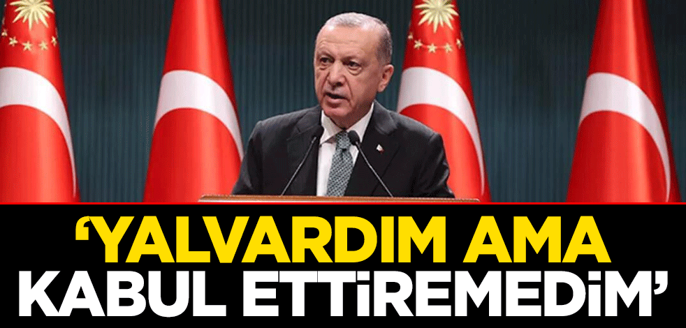 Cumhurbaşkanı Erdoğan: Yalvardım ama kabul ettiremedim
