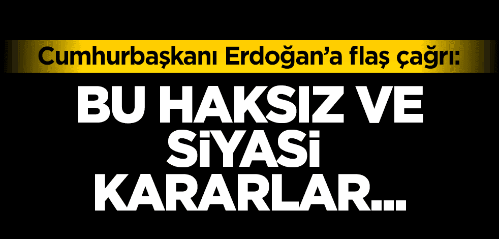 Cumhurbaşkanı Erdoğan’a flaş çağrı: Bu haksız ve siyasi kararlar…