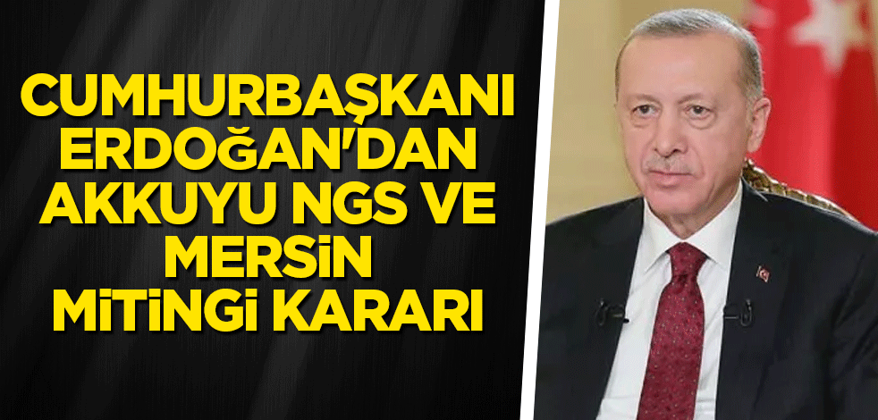 Cumhurbaşkanı Erdoğan'dan Akkuyu NGS ve Mersin mitingi kararı