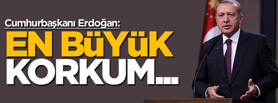 Cumhurbaşkanın Erdoğan: En büyük korkum
