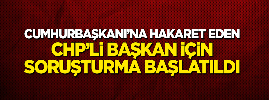 Cumhurbaşkanı'na hakaret eden CHP'li Başkan için soruşturma başlatıldı