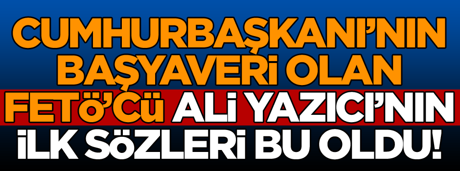 Cumhurbaşkanı’nın Başyaveri olan FETÖ’cü Ali Yazıcı’nın ilk sözleri bu oldu!