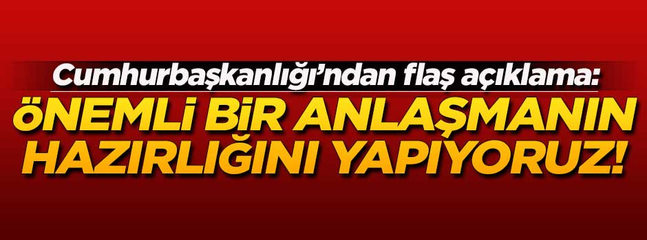 Cumhurbaşkanlığı'ndan flaş açıklama: Önemli bir anlaşmanın hazırlığını yapıyoruz