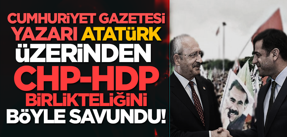 Cumhuriyet Gazetesi Yazarı Atatürk üzerinden CHP-HDP birlikteliğini böyle savundu!