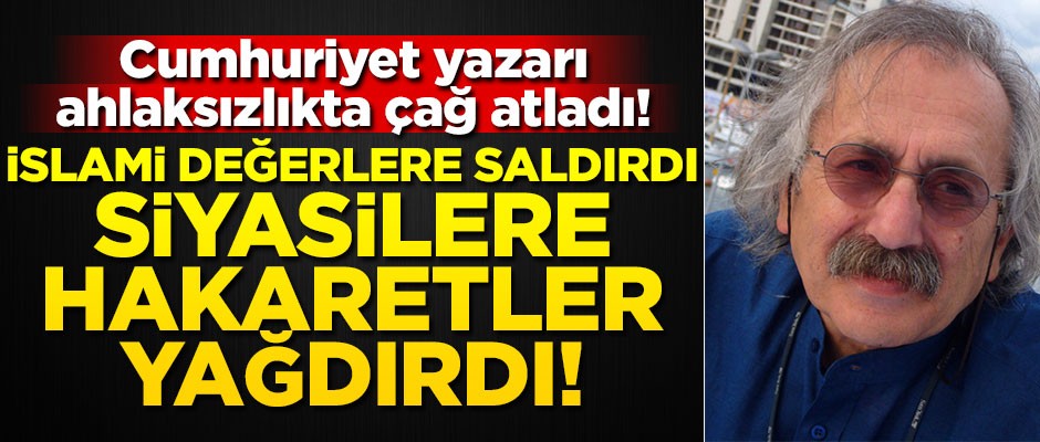 Cumhuriyet yazarı ahlaksızlıkta çağ atladı! İslami değerlere saldırdı, siyasilere hakaretler yağdırdı