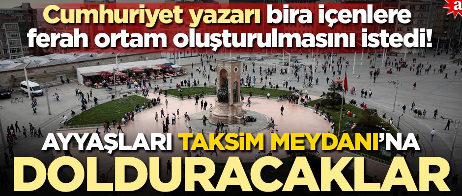 Cumhuriyet yazarı, bira içenlere ferah ortam oluşturulmasını istedi! Ayyaşları Taksim Meydanı'na dolduracaklar
