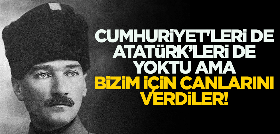 Cumhuriyet'leri de Atatürk’leri de yoktu ama, bizim için canlarını verdiler!