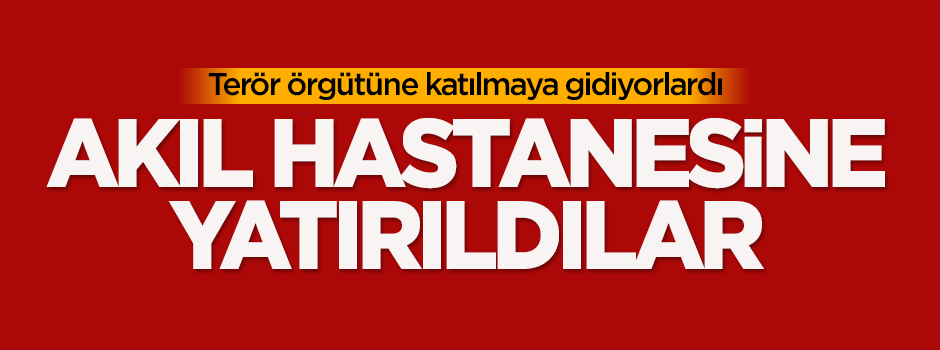 DAEŞ'e katılmaya giden 2 kişi akıl hastanesine yatırıldı