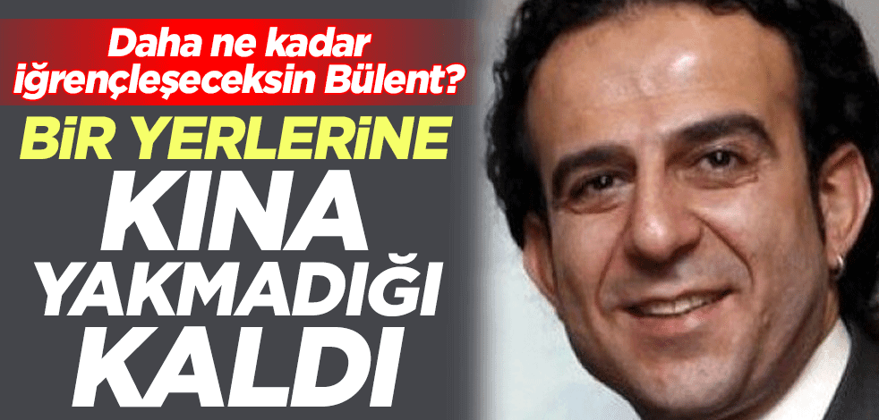 Daha ne kadar iğrençleşeceksin Bülent? Bir yerlerine kına yakmadığı kaldı