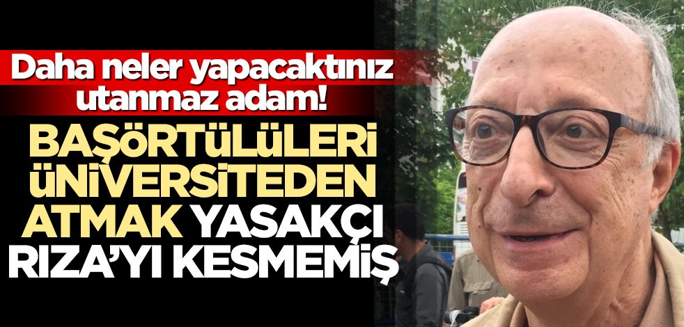 Daha neler yapacaktınız utanmaz adam! Başörtülüleri üniversiteden atmak yasakçı Rıza’yı kesmemiş