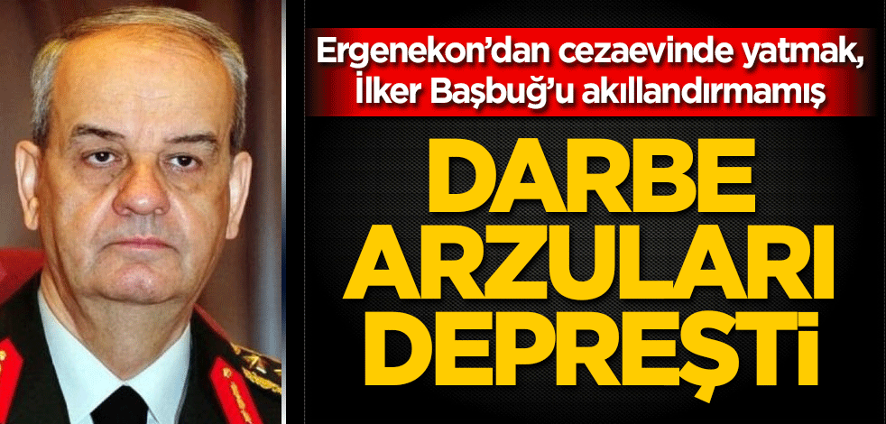 Darbe arzuları depreşti! Ergenekon’dan cezaevinde yatmak, İlker Başbuğ’u akıllandırmamış