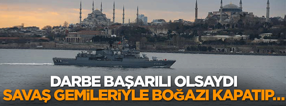 Darbe başarılı olsaydı savaş gemileriyle boğazı kapatıp…