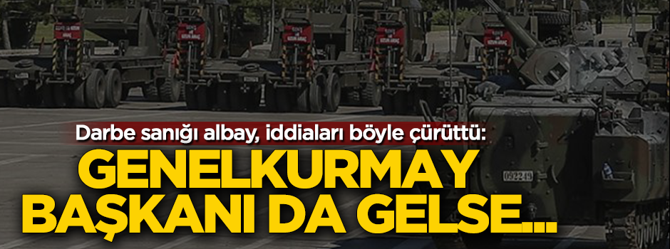 Darbe sanığı albay, iddiaları böyle çürüttü: Genelkurmay Başkanı da gelse...