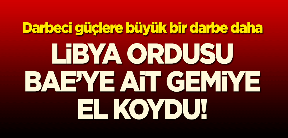 Darbeci güçlere bir darbe daha: Libya ordusu, BAE gemisine el koydu!