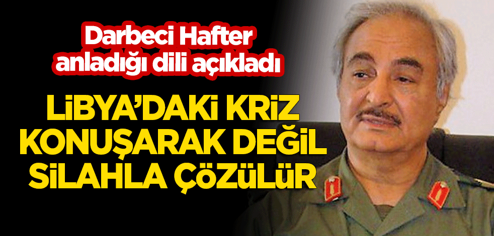 Darbeci Hafter anladığı dili açıkladı! "Libya'da kriz konuşarak değil silahla çözülür!"