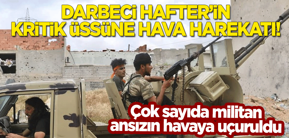 Darbeci Hafter'in kritik üssüne hava harekatı! Çok sayıda militan ansızın havaya uçuruldu