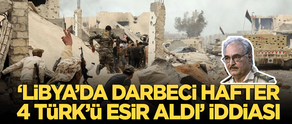 "Darbeci Hafter 4 Türk'ü esir aldı" iddiası!