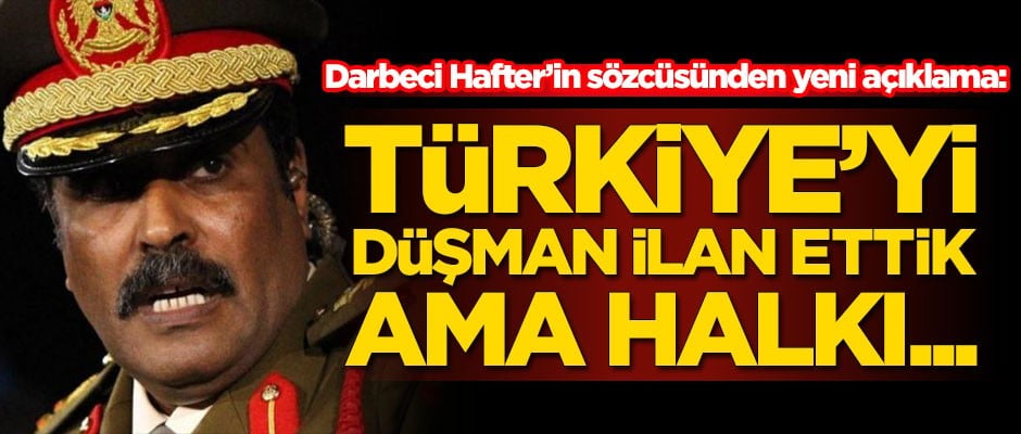 Darbeci Hafter'in sözcüsünden yeni açıklama: Türkiye'yi düşman ilan ettik ama halkı...