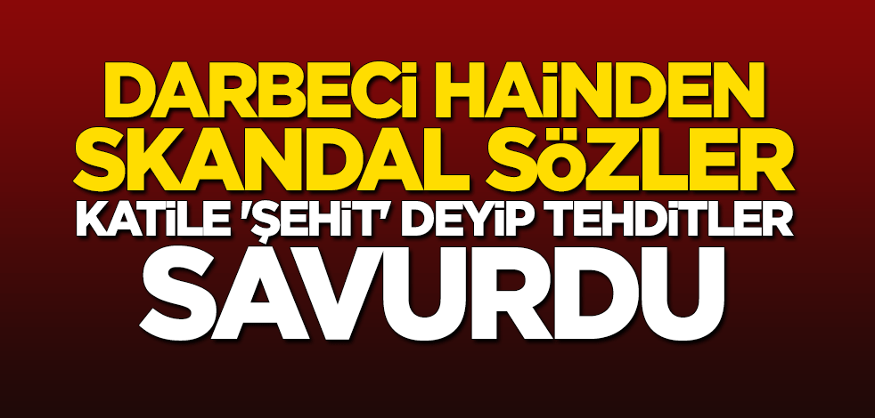 Darbeci hainden skandal sözler! Katile "şehit" deyip tehditler savurdu