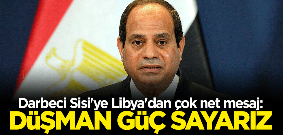 Darbeci Sisi'ye Libya'dan çok net mesaj: Sınırlarımızın içindeki yabancı bir gücü düşman güç sayarız