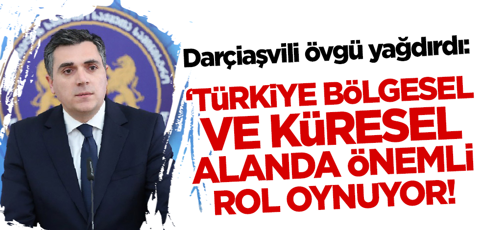 Darçiaşvili'den Türkiye'ye övgü: Bölgesel ve küresel alanda büyük rol oynuyor!