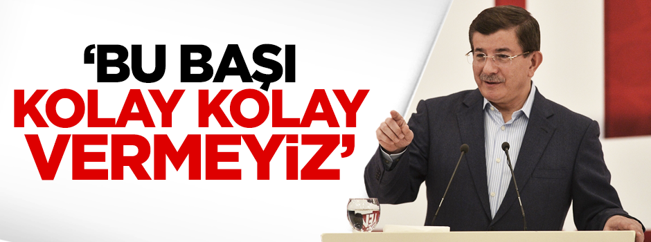 Davutoğlu: Biz bu başı kolay teslim etmeyiz
